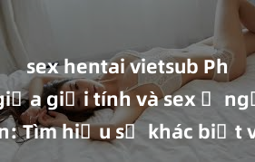 sex hentai vietsub Phân biệt giữa giới tính và sex ở người lớn: Tìm hiểu sự khác biệt và yếu tố quyết định