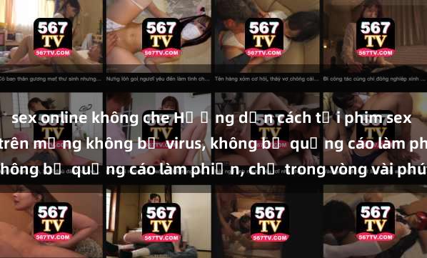 sex online không che Hướng dẫn cách tải phim sex nhanh chóng và an toàn trên mạng không bị virus, không bị quảng cáo làm phiền, chỉ trong vòng vài phút.