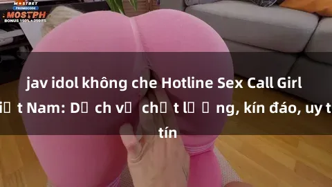 jav idol không che Hotline Sex Call Girl Việt Nam: Dịch vụ chất lượng, kín đáo, uy tín