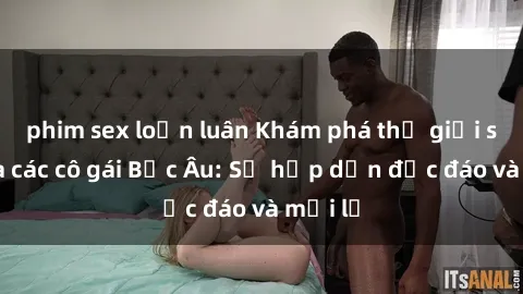 phim sex loạn luân Khám phá thế giới sex của các cô gái Bắc Âu: Sự hấp dẫn độc đáo và mới lạ