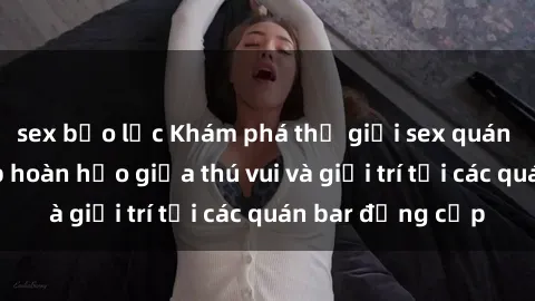 sex bạo lực Khám phá thế giới sex quán bar: Sự kết hợp hoàn hảo giữa thú vui và giải trí tại các quán bar đẳng cấp