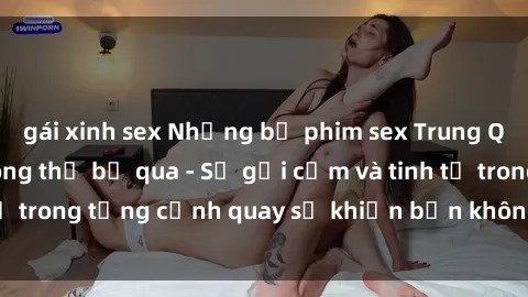 gái xinh sex Những bộ phim sex Trung Quốc nổi tiếng không thể bỏ qua - Sự gợi cảm và tinh tế trong từng cảnh quay sẽ khiến bạn không thể rời mắt!