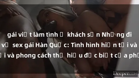 gái việt làm tình ở khách sạn Những điều bạn cần biết về sex gái Hàn Quốc: Tình hình hiện tại và phong cách thị hiếu đặc biệt của phụ nữ Hàn Quốc