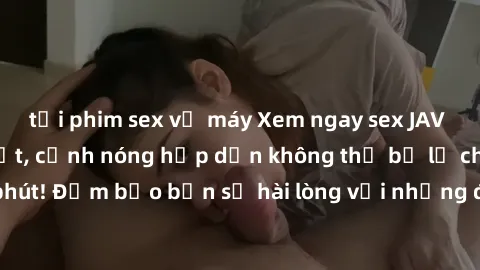 tải phim sex về máy Xem ngay sex JAV không che mới nhất, cảnh nóng hấp dẫn không thể bỏ lỡ chỉ trong vòng vài phút! Đảm bảo bạn sẽ hài lòng với những điều bất ngờ mà chúng tôi mang đến!
