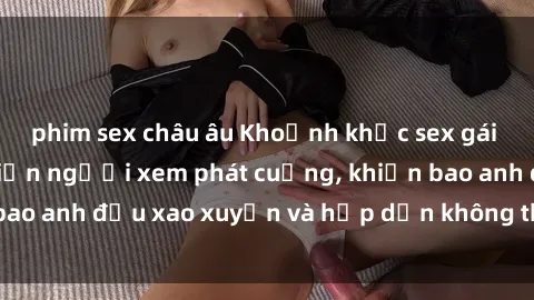 phim sex châu âu Khoảnh khắc sex gái Việt không che khiến người xem phát cuồng, khiến bao anh đều xao xuyến và hấp dẫn không thể cưỡng lại