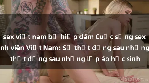 sex việt nam bị hiếp dâm Cuộc sống sex của các cô gái sinh viên Việt Nam: Sự thật đằng sau những lớp áo học sinh