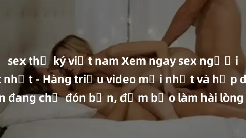 sex thư ký việt nam Xem ngay sex người lớn không che hot nhất - Hàng triệu video mới nhất và hấp dẫn đang chờ đón bạn, đảm bảo làm hài lòng mọi fan của thể loại này!