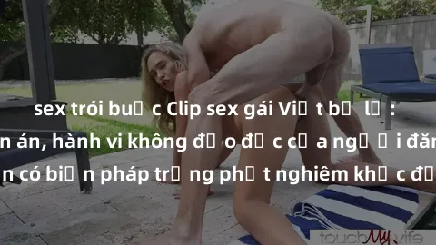 sex trói buộc Clip sex gái Việt bị lộ: Sự vi phạm đáng lên án, hành vi không đạo đức của người đăng tải. Cần có biện pháp trừng phạt nghiêm khắc để không để tình hình này tái diễn.