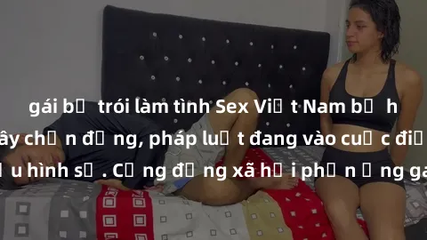 gái bị trói làm tình Sex Việt Nam bị hiếp dâm: Vụ án gây chấn động, pháp luật đang vào cuộc điều tra và truy cứu hình sự. Cộng đồng xã hội phản ứng gay gắt trước hành vi tàn bạo này.
