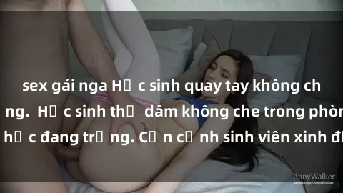 sex gái nga Học sinh quay tay không che khi mắt căng thẳng.  Học sinh thủ dâm không che trong phòng học đang trống. Cận cảnh sinh viên xinh đẹp tự sướng không che.