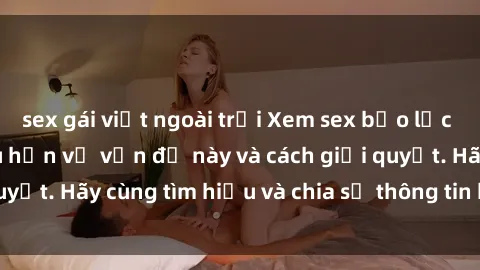 sex gái việt ngoài trời Xem sex bạo lực vietsub để hiểu sâu hơn về vấn đề này và cách giải quyết. Hãy cùng tìm hiểu và chia sẻ thông tin hữu ích này!