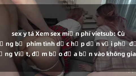 sex y tá Xem sex miễn phí vietsub: Cùng thưởng thức những bộ phim tình dục hấp dẫn với phụ đề tiếng Việt, đảm bảo đưa bạn vào không gian hưng phấn và mới lạ.