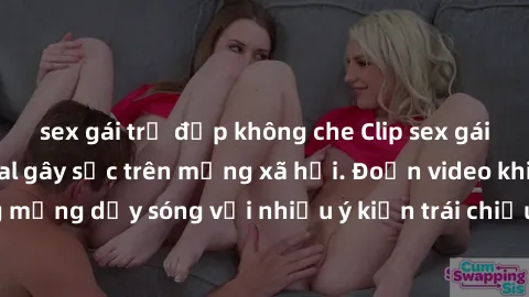 sex gái trẻ đẹp không che Clip sex gái Việt bị lộ: scandal gây sốc trên mạng xã hội. Đoạn video khiến cộng đồng mạng dậy sóng với nhiều ý kiến trái chiều. Hành động này đã gây chú ý lớn trong cộng đồn