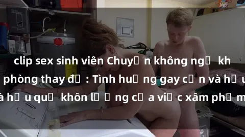 clip sex sinh viên Chuyện không ngờ khi bị quay lén trong phòng thay đồ: Tình huống gay cấn và hậu quả khôn lường của việc xâm phạm không gian riêng tư