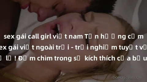 sex gái call girl việt nam Tận hưởng cảm giác mới lạ với sex gái việt ngoài trời - trải nghiệm tuyệt vời không thể bỏ lỡ! Đắm chìm trong sự kích thích của bầu trời xanh, gió mát và tình yêu đam mê.