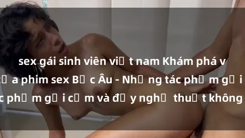 sex gái sinh viên việt nam Khám phá vẻ đẹp và sức hút của phim sex Bắc Âu - Những tác phẩm gợi cảm và đầy nghệ thuật không thể bỏ lỡ!