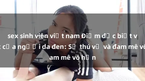 sex sinh viên việt nam Điểm đặc biệt về sex của người da đen: Sự thú vị và đam mê vô hạn