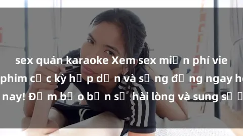 sex quán karaoke Xem sex miễn phí vietsub với những bộ phim cực kỳ hấp dẫn và sống động ngay hôm nay! Đảm bảo bạn sẽ hài lòng và sung sướng với trải nghiệm này.