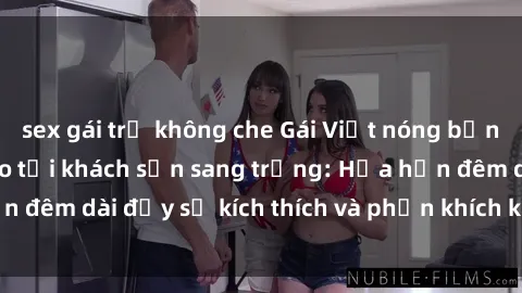 sex gái trẻ không che Gái Việt nóng bỏng làm tình đỉnh cao tại khách sạn sang trọng: Hứa hẹn đêm dài đầy sự kích thích và phấn khích không thể quên!