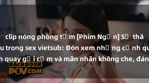 clip nóng phòng tắm [Phim Ngắn] Sự thăng hoa của tình yêu trong sex vietsub: Đón xem những cảnh quay gợi cảm và mãn nhãn không che, đáng xem nhất hiện nay!