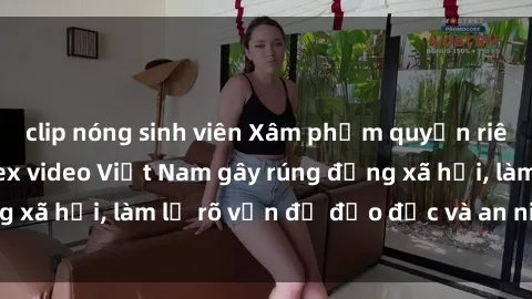 clip nóng sinh viên Xâm phạm quyền riêng tư: Phát tán sex video Việt Nam gây rúng động xã hội, làm lộ rõ vấn đề đạo đức và an ninh mạng.