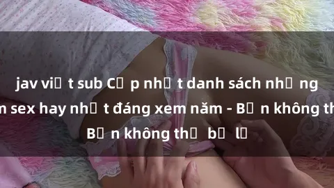 jav việt sub Cập nhật danh sách những bộ phim sex hay nhất đáng xem năm - Bạn không thể bỏ lỡ