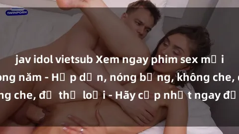 jav idol vietsub Xem ngay phim sex mới nhất hot nhất trong năm - Hấp dẫn, nóng bỏng, không che, đủ thể loại - Hãy cập nhật ngay để không bỏ lỡ!