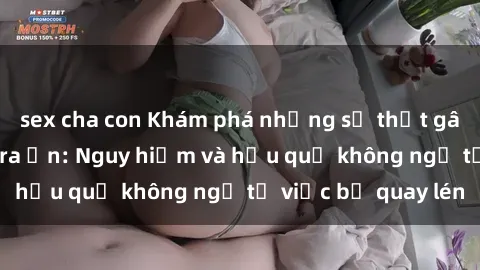 sex cha con Khám phá những sự thật gây sốc về sex camera ẩn: Nguy hiểm và hậu quả không ngờ từ việc bị quay lén