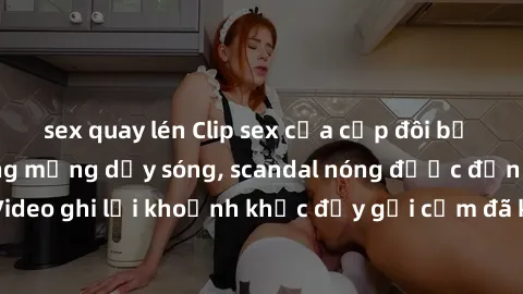 sex quay lén Clip sex của cặp đôi bị lộ khiến cộng đồng mạng dậy sóng, scandal nóng được đồn đại khắp nơi. Video ghi lại khoảnh khắc đầy gợi cảm đã khiến nhiều người bất ngờ và chú ý.