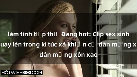 làm tình tập thể Đang hot: Clip sex sinh viên quay lén trong kí túc xá khiến cư dân mạng xôn xao