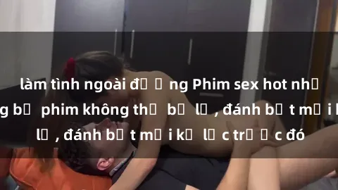 làm tình ngoài đường Phim sex hot nhất năm  Top những bộ phim không thể bỏ lỡ, đánh bật mọi kỷ lục trước đó