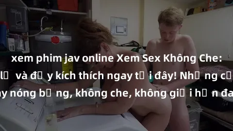 xem phim jav online Xem Sex Không Che: Trải nghiệm mới lạ và đầy kích thích ngay tại đây! Những cảnh quay nóng bỏng, không che, không giới hạn đang chờ đón bạn. Đừng bỏ lỡ!