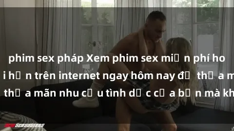 phim sex pháp Xem phim sex miễn phí hoàn toàn không giới hạn trên internet ngay hôm nay để thỏa mãn nhu cầu tình dục của bạn mà không tốn chi phí.
