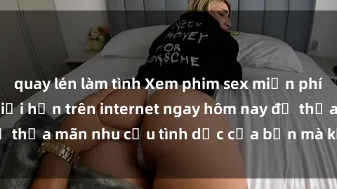 quay lén làm tình Xem phim sex miễn phí hoàn toàn không giới hạn trên internet ngay hôm nay để thỏa mãn nhu cầu tình dục của bạn mà không tốn chi phí.