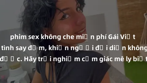 phim sex không che miễn phí Gái Việt Nam dâm đãng làm tình say đắm, khiến người đối diện không thể cưỡng lại được. Hãy trải nghiệm cảm giác mê ly biết bao của phong cách yêu đương đậm chất dân tộc!
