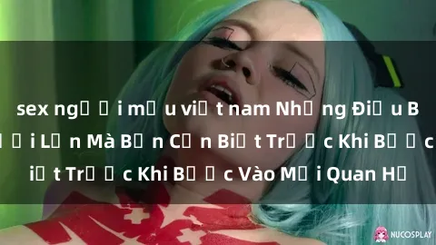 sex người mẫu việt nam Những Điều Bí Mật Về Sex Người Lớn Mà Bạn Cần Biết Trước Khi Bước Vào Mối Quan Hệ