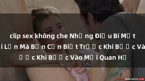 clip sex không che Những Điều Bí Mật Về Sex Người Lớn Mà Bạn Cần Biết Trước Khi Bước Vào Mối Quan Hệ