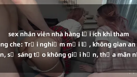 sex nhân viên nhà hàng lợi ích khi tham gia sex online không che: Trải nghiệm mới lạ, không gian an toàn, sự sáng tạo không giới hạn, thỏa mãn nhu cầu tình dục của bạn.