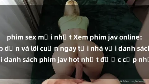 phim sex mới nhất Xem phim jav online: trải nghiệm hấp dẫn và lôi cuốn ngay tại nhà với danh sách phim jav hot nhất được cập nhật liên tục.