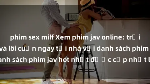 phim sex milf Xem phim jav online: trải nghiệm hấp dẫn và lôi cuốn ngay tại nhà với danh sách phim jav hot nhất được cập nhật liên tục.