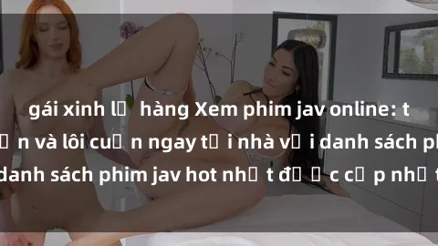 gái xinh lộ hàng Xem phim jav online: trải nghiệm hấp dẫn và lôi cuốn ngay tại nhà với danh sách phim jav hot nhất được cập nhật liên tục.