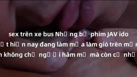 sex trên xe bus Những bộ phim JAV idol không che hot nhất hiện nay đang làm mưa làm gió trên mạng, hấp dẫn không chỉ người hâm mộ mà còn cả những ai mới tìm hiểu về thể loại này!