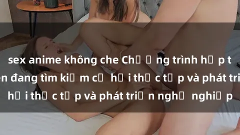 sex anime không che Chương trình hợp tác JAV cho sinh viên đang tìm kiếm cơ hội thực tập và phát triển nghề nghiệp