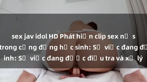 sex jav idol HD Phát hiện clip sex nữ sinh gây chấn động trong cộng đồng học sinh: Sự việc đang được điều tra và xử lý