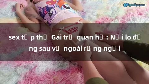 sex tập thể Gái trẻ quan hệ: Nỗi lo đằng sau vẻ ngoài rạng ngời