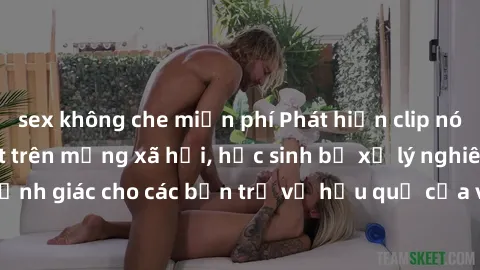 sex không che miễn phí Phát hiện clip nóng sinh viên gây sốt trên mạng xã hội, học sinh bị xử lý nghiêm ngặt. Đây là cảnh giác cho các bạn trẻ về hậu quả của việc chia sẻ thông tin trái phép trên inte