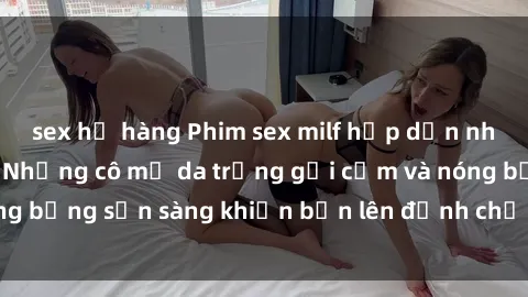 sex họ hàng Phim sex milf hấp dẫn nhất mọi thời đại: Những cô mẹ da trắng gợi cảm và nóng bỏng sẵn sàng khiến bạn lên đỉnh chỉ trong chớp mắt!