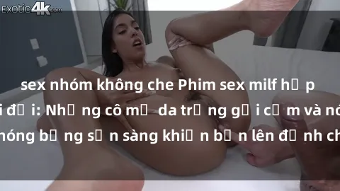 sex nhóm không che Phim sex milf hấp dẫn nhất mọi thời đại: Những cô mẹ da trắng gợi cảm và nóng bỏng sẵn sàng khiến bạn lên đỉnh chỉ trong chớp mắt!