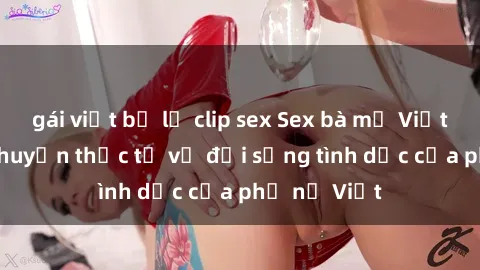 gái việt bị lộ clip sex Sex bà mẹ Việt Nam: Câu chuyện thực tế về đời sống tình dục của phụ nữ Việt