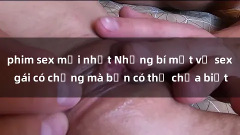 phim sex mới nhất Những bí mật về sex gái có chồng mà bạn có thể chưa biết